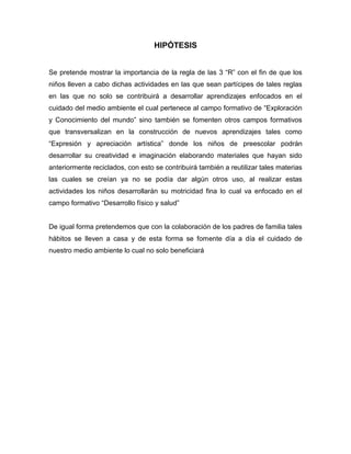 HIPÓTESIS
Se pretende mostrar la importancia de la regla de las 3 “R” con el fin de que los
niños lleven a cabo dichas actividades en las que sean partícipes de tales reglas
en las que no solo se contribuirá a desarrollar aprendizajes enfocados en el
cuidado del medio ambiente el cual pertenece al campo formativo de “Exploración
y Conocimiento del mundo” sino también se fomenten otros campos formativos
que transversalizan en la construcción de nuevos aprendizajes tales como
“Expresión y apreciación artística” donde los niños de preescolar podrán
desarrollar su creatividad e imaginación elaborando materiales que hayan sido
anteriormente reciclados, con esto se contribuirá también a reutilizar tales materias
las cuales se creían ya no se podía dar algún otros uso, al realizar estas
actividades los niños desarrollarán su motricidad fina lo cual va enfocado en el
campo formativo “Desarrollo físico y salud”
De igual forma pretendemos que con la colaboración de los padres de familia tales
hábitos se lleven a casa y de esta forma se fomente día a día el cuidado de
nuestro medio ambiente lo cual no solo beneficiará
 
