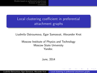 Models based on preferential attachment
Analysis of PA-models
Conclusion
Local clustering coeﬃcient in preferential
attachment graphs
Liudmila Ostroumova, Egor Samosvat, Alexander Krot
Moscow Institute of Physics and Technology
Moscow State University
Yandex
June, 2014
Liudmila Ostroumova, Egor Samosvat, Alexander Krot Local clustering in preferential attachment graphs
 