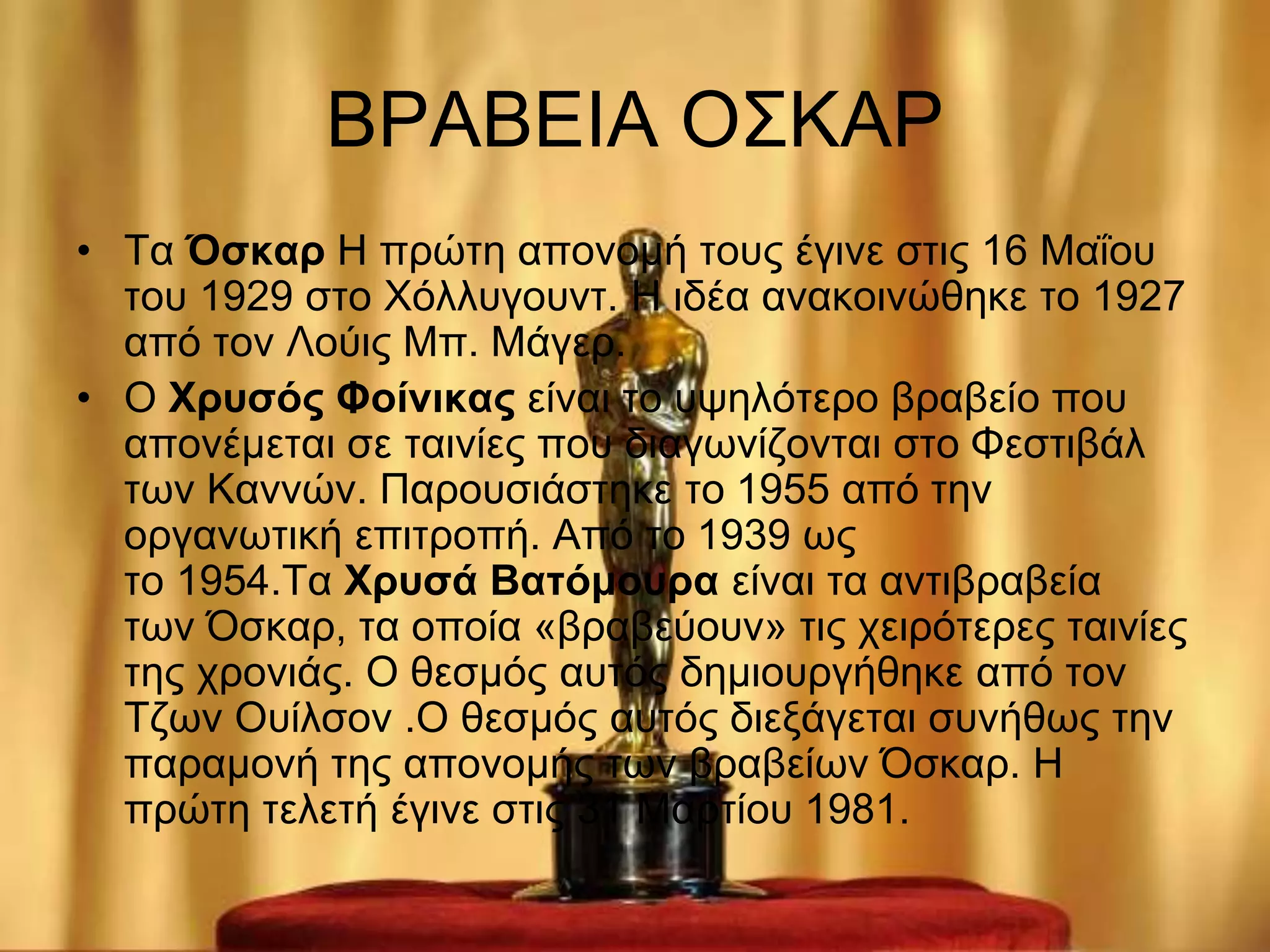 ΒΡΑΒΕΙΑ ΟΣΚΑΡ
• Τα Όσκαρ Η πρώτη απονομή τους έγινε στις 16 Μαΐου
του 1929 στο Χόλλυγουντ. Η ιδέα ανακοινώθηκε το 1927
από τον Λούις Μπ. Μάγερ.
• Ο Χρυσός Φοίνικας είναι το υψηλότερο βραβείο που
απονέμεται σε ταινίες που διαγωνίζονται στο Φεστιβάλ
των Καννών. Παρουσιάστηκε το 1955 από την
οργανωτική επιτροπή. Από το 1939 ως
το 1954.Τα Χρυσά Βατόμουρα είναι τα αντιβραβεία
των Όσκαρ, τα οποία «βραβεύουν» τις χειρότερες ταινίες
της χρονιάς. Ο θεσμός αυτός δημιουργήθηκε από τον
Τζων Ουίλσον .Ο θεσμός αυτός διεξάγεται συνήθως την
παραμονή της απονομής των βραβείων Όσκαρ. Η
πρώτη τελετή έγινε στις 31 Μαρτίου 1981.
 