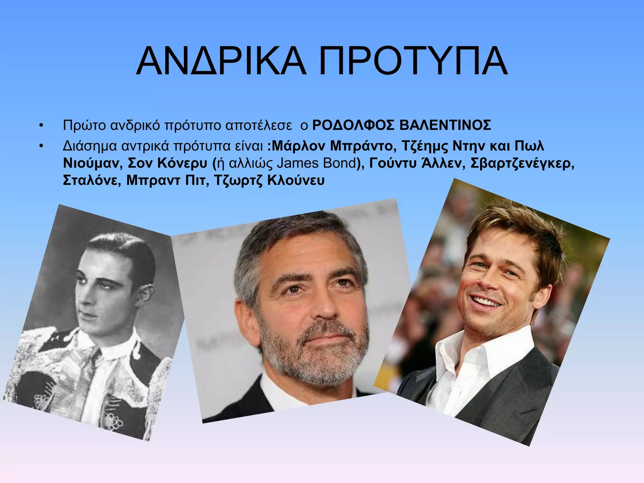 ΑΝΔΡΙΚΑ ΠΡΟΤΥΠΑ
• Πρώτο ανδρικό πρότυπο αποτέλεσε ο ΡΟΔΟΛΦΟΣ ΒΑΛΕΝΤΙΝΟΣ
• Διάσημα αντρικά πρότυπα είναι :Μάρλον Μπράντο, Τζέημς Ντην και Πωλ
Νιούμαν, Σον Κόνερυ (ή αλλιώς James Bond), Γούντυ Άλλεν, Σβαρτζενέγκερ,
Σταλόνε, Μπραντ Πιτ, Τζωρτζ Κλούνευ
 
