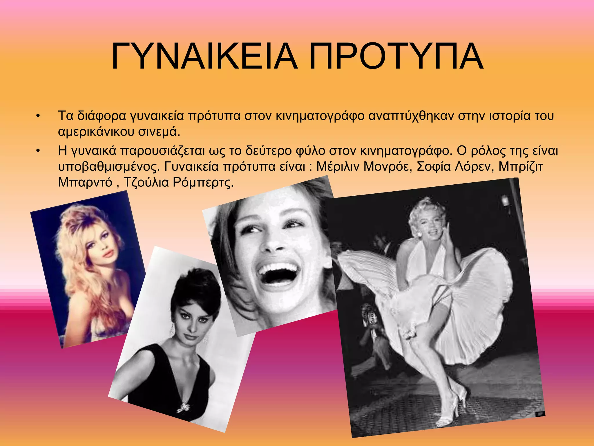 ΓΥΝΑΙΚΕΙΑ ΠΡΟΤΥΠΑ
• Τα διάφορα γυναικεία πρότυπα στον κινηματογράφο αναπτύχθηκαν στην ιστορία του
αμερικάνικου σινεμά.
• Η γυναικά παρουσιάζεται ως το δεύτερο φύλο στον κινηματογράφο. Ο ρόλος της είναι
υποβαθμισμένος. Γυναικεία πρότυπα είναι : Μέριλιν Μονρόε, Σοφία Λόρεν, Μπρίζιτ
Μπαρντό , Τζούλια Ρόμπερτς.
 