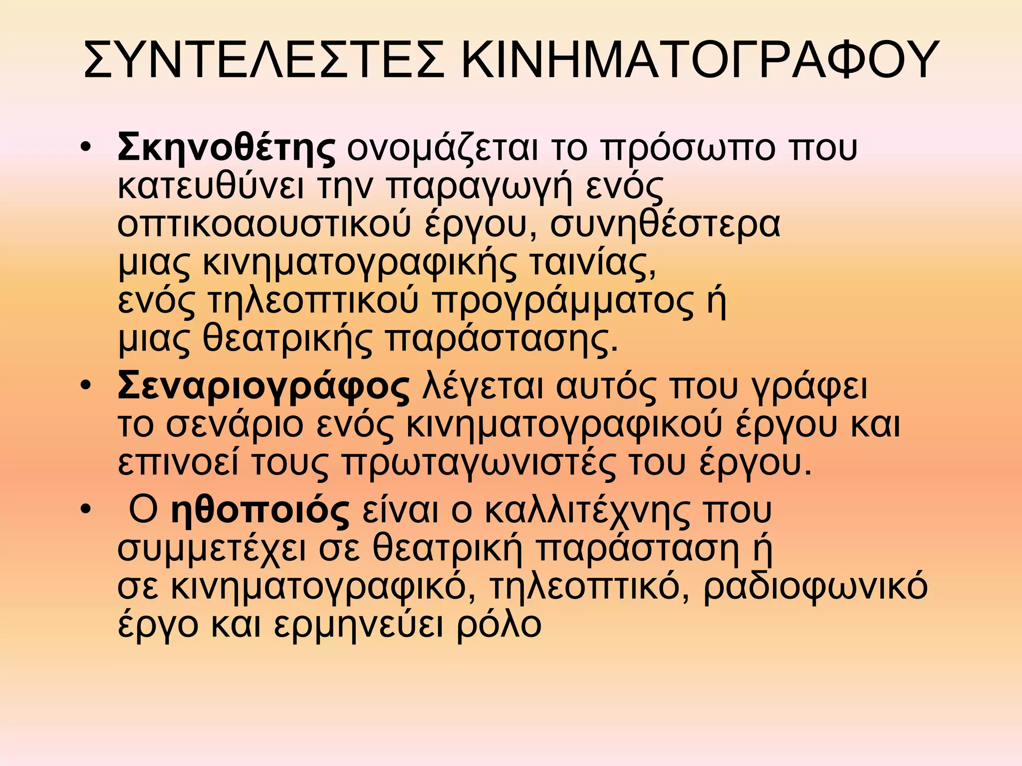 ΣΥΝΤΕΛΕΣΤΕΣ ΚΙΝΗΜΑΤΟΓΡΑΦΟΥ
• Σκηνοθέτης ονομάζεται το πρόσωπο που
κατευθύνει την παραγωγή ενός
οπτικοαουστικού έργου, συνηθέστερα
μιας κινηματογραφικής ταινίας,
ενός τηλεοπτικού προγράμματος ή
μιας θεατρικής παράστασης.
• Σεναριογράφος λέγεται αυτός που γράφει
το σενάριο ενός κινηματογραφικού έργου και
επινοεί τους πρωταγωνιστές του έργου.
• Ο ηθοποιός είναι ο καλλιτέχνης που
συμμετέχει σε θεατρική παράσταση ή
σε κινηματογραφικό, τηλεοπτικό, ραδιοφωνικό
έργο και ερμηνεύει ρόλο
 