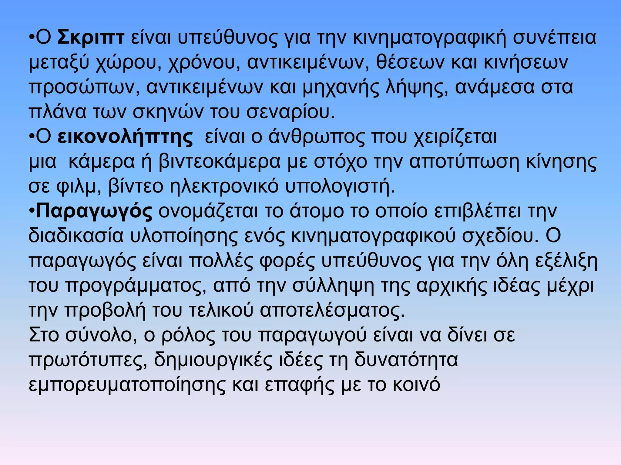 •Ο Σκριπτ είναι υπεύθυνος για την κινηματογραφική συνέπεια
μεταξύ χώρου, χρόνου, αντικειμένων, θέσεων και κινήσεων
προσώπων, αντικειμένων και μηχανής λήψης, ανάμεσα στα
πλάνα των σκηνών του σεναρίου.
•Ο εικονολήπτης είναι ο άνθρωπος που χειρίζεται
μια κάμερα ή βιντεοκάμερα με στόχο την αποτύπωση κίνησης
σε φιλμ, βίντεο ηλεκτρονικό υπολογιστή.
•Παραγωγός ονομάζεται το άτομο το οποίο επιβλέπει την
διαδικασία υλοποίησης ενός κινηματογραφικού σχεδίου. Ο
παραγωγός είναι πολλές φορές υπεύθυνος για την όλη εξέλιξη
του προγράμματος, από την σύλληψη της αρχικής ιδέας μέχρι
την προβολή του τελικού αποτελέσματος.
Στο σύνολο, ο ρόλος του παραγωγού είναι να δίνει σε
πρωτότυπες, δημιουργικές ιδέες τη δυνατότητα
εμπορευματοποίησης και επαφής με το κοινό
 