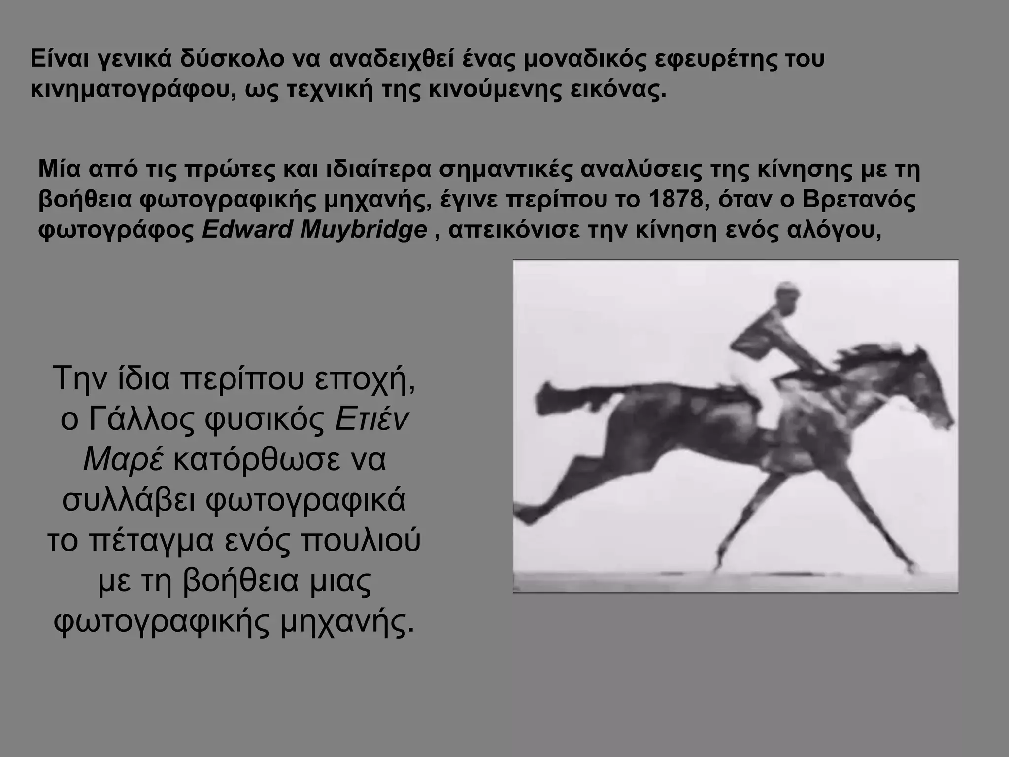 Είναι γενικά δύσκολο να αναδειχθεί ένας μοναδικός εφευρέτης του
κινηματογράφου, ως τεχνική της κινούμενης εικόνας.
Μία από τις πρώτες και ιδιαίτερα σημαντικές αναλύσεις της κίνησης με τη
βοήθεια φωτογραφικής μηχανής, έγινε περίπου το 1878, όταν ο Βρετανός
φωτογράφος Edward Muybridge , απεικόνισε την κίνηση ενός αλόγου,
Την ίδια περίπου εποχή,
ο Γάλλος φυσικός Ετιέν
Μαρέ κατόρθωσε να
συλλάβει φωτογραφικά
το πέταγμα ενός πουλιού
με τη βοήθεια μιας
φωτογραφικής μηχανής.
 