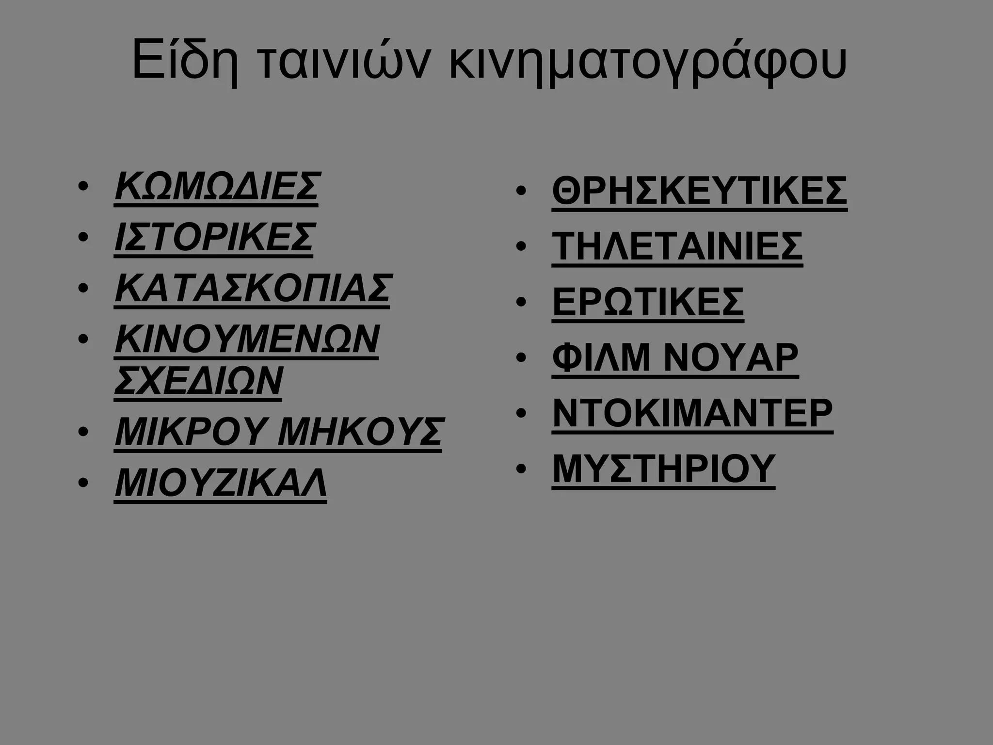 Είδη ταινιών κινηματογράφου
• ΚΩΜΩΔΙΕΣ
• ΙΣΤΟΡΙΚΕΣ
• ΚΑΤΑΣΚΟΠΙΑΣ
• ΚΙΝΟΥΜΕΝΩΝ
ΣΧΕΔΙΩΝ
• ΜΙΚΡΟΥ ΜΗΚΟΥΣ
• ΜΙΟΥΖΙΚΑΛ
• ΘΡΗΣΚΕΥΤΙΚΕΣ
• ΤΗΛΕΤΑΙΝΙΕΣ
• ΕΡΩΤΙΚΕΣ
• ΦΙΛΜ ΝΟΥΑΡ
• ΝΤΟΚΙΜΑΝΤΕΡ
• ΜΥΣΤΗΡΙΟΥ
 