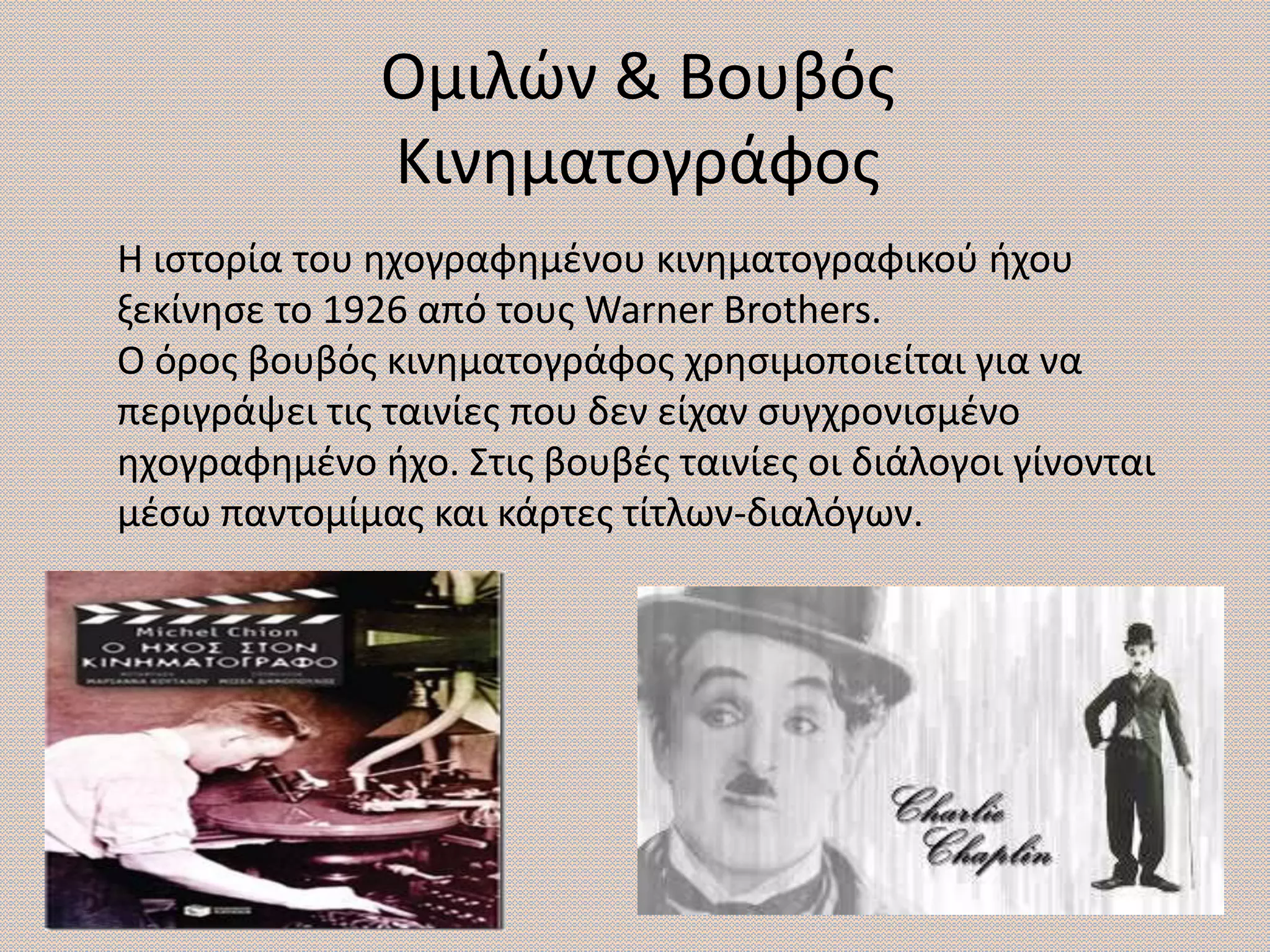 Ομιλών & Βουβός
Κινηματογράφος
Η ιστορία του ηχογραφημένου κινηματογραφικού ήχου
ξεκίνησε το 1926 από τους Warner Brothers.
Ο όρος βουβός κινηματογράφος χρησιμοποιείται για να
περιγράψει τις ταινίες που δεν είχαν συγχρονισμένο
ηχογραφημένο ήχο. Στις βουβές ταινίες οι διάλογοι γίνονται
μέσω παντομίμας και κάρτες τίτλων-διαλόγων.
 