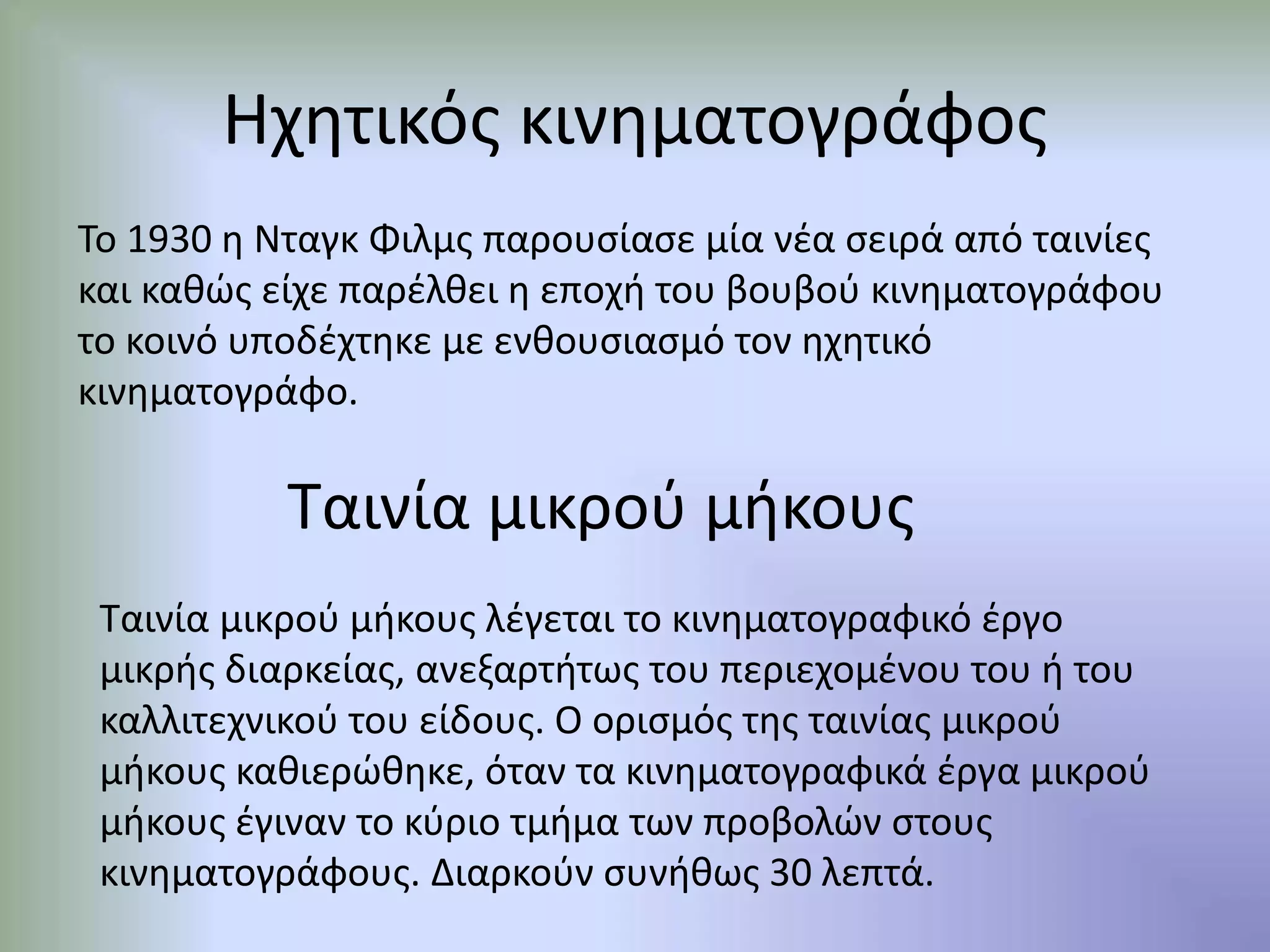 Ηχητικός κινηματογράφος
Το 1930 η Νταγκ Φιλμς παρουσίασε μία νέα σειρά από ταινίες
και καθώς είχε παρέλθει η εποχή του βουβού κινηματογράφου
το κοινό υποδέχτηκε με ενθουσιασμό τον ηχητικό
κινηματογράφο.
Ταινία μικρού μήκους
Ταινία μικρού μήκους λέγεται το κινηματογραφικό έργο
μικρής διαρκείας, ανεξαρτήτως του περιεχομένου του ή του
καλλιτεχνικού του είδους. Ο ορισμός της ταινίας μικρού
μήκους καθιερώθηκε, όταν τα κινηματογραφικά έργα μικρού
μήκους έγιναν το κύριο τμήμα των προβολών στους
κινηματογράφους. Διαρκούν συνήθως 30 λεπτά.
 