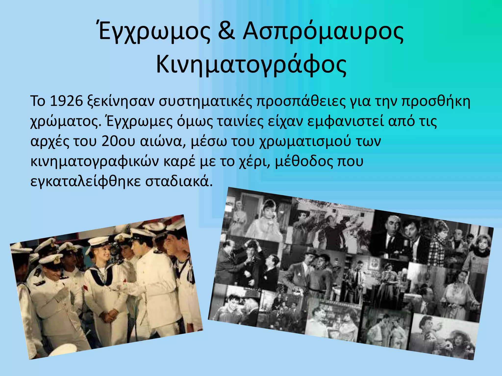 Έγχρωμος & Ασπρόμαυρος
Κινηματογράφος
Το 1926 ξεκίνησαν συστηματικές προσπάθειες για την προσθήκη
χρώματος. Έγχρωμες όμως ταινίες είχαν εμφανιστεί από τις
αρχές του 20ου αιώνα, μέσω του χρωματισμού των
κινηματογραφικών καρέ με το χέρι, μέθοδος που
εγκαταλείφθηκε σταδιακά.
 