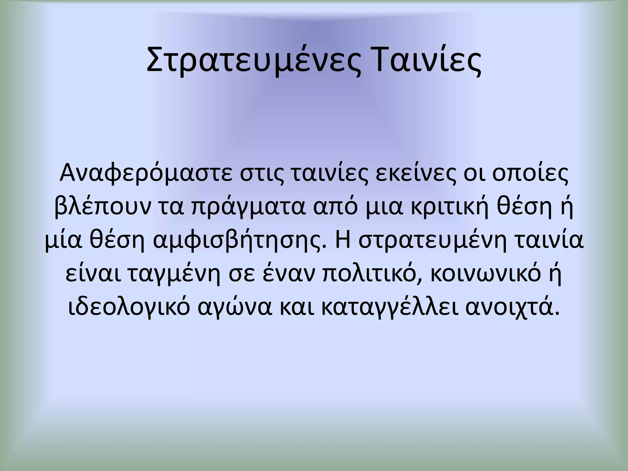 Στρατευμένες Ταινίες
Αναφερόμαστε στις ταινίες εκείνες οι οποίες
βλέπουν τα πράγματα από μια κριτική θέση ή
μία θέση αμφισβήτησης. Η στρατευμένη ταινία
είναι ταγμένη σε έναν πολιτικό, κοινωνικό ή
ιδεολογικό αγώνα και καταγγέλλει ανοιχτά.
 