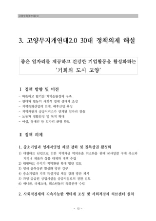 고양무지개연대2.0
- 10 -
좋은 일자리를 제공하고 건강한 기업활동을 활성화하는
‘기회의 도시 고양’
3. 고양무지개연대2.0 30대 정책의제 해설
Ⅰ 정책 방향 및 비전
- 따뜻하고 활기찬 지역순환경제 구축
- 연대와 협동의 사회적 경제 생태계 조성
- 지역특화산업의 연계, 배후산업 육성
- 지역자원과 공공서비스가 연계된 일자리 창출
- 노동자 생활안정 및 복지 확대
- 여성, 장애인 등 일자리 균형 확보
Ⅱ 정책 의제
1. 중소기업과 영세자영업 체질 강화 및 골목상권 활성화
1) 대형마트 난립으로 인한 지역자금 역외유출 최소화를 위해 본사일괄 구매 축소와
지역내 제품과 상품 대체화 대책 수립
2) 대형마트 수익의 지역환원 확대 방안 검토
3) 영세 골목상권 활성화 방안 강구
4) 중소기업과 지역 특성기업 체질 강화 방안 제시
5) 과잉 공급된 상업시설을 공공시설로의 전환 검토
6) 애니골. 라페스타, 웨스턴돔의 특화전략 수립
2. 사회적경제의 지속가능한 생태계 조성 및 사회적경제 허브센터 설치
 