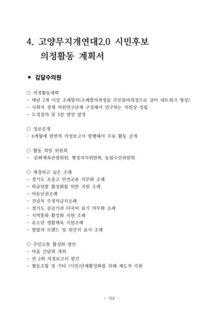 - 103 -
4. 고양무지개연대2.0 시민후보
의정활동 계획서
▪ 김달수의원
○ 의정활동계획
- 매년 2개 이상 조례발의(조례발의과정을 주민참여과정으로 삼아 네트워크 형성)
- 사회적 경제 의원연구단체 구성해서 연구하는 의원상 정립
- 도정질의 및 5분 발언 앞장
○ 정보공개
- 6개월에 한번씩 의정보고서 발행해서 주요 활동 공개
○ 활동 희망 위원회
- 문화체육관광위원, 행정자치위원회, 농림수산위원회
○ 제정하고 싶은 조례
- 경기도 초중고 안전교육 의무화 조례
- 학교텃밭 활성화를 위한 지원 조례
- 아동인권조례
- 건널목 주정차금지조례
- 경기도 공공기관 다국어 표기 의무화 조례
- 지역통화 활성화 지원 조례
- 유소년 생활체육 지원조례
- 쌀밥의 브랜드 및 원산지 표시 조례
○ 주민소통 활성화 방안
- 마을 간담회 개최
- 연 2회 의정보고서 발간
- 협동조합 및 기타 (시민)단체활성화를 위해 제도적 지원
 