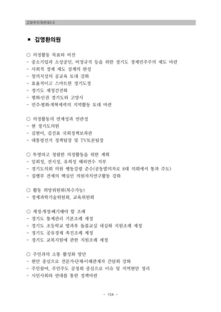 고양무지개연대2.0
- 104 -
▪ 김영환의원
○ 의정활동 목표와 비전
- 중소기업과 소상공인, 비정규직 등을 위한 경기도 경제민주주의 제도 마련
- 사회적 경제 제도 설계의 완성
- 창의지성의 공교육 토대 강화
- 효율적이고 스마트한 경기도정
- 경기도 재정건전화
- 평화․인권 경기도와 고양시
- 민주․평화․개혁세력의 지역활동 토대 마련
○ 의정활동의 연계성과 연관성
- 현 경기도의원
- 김현미, 김진표 국회정책보좌관
- 대통령선거 정책팀장 및 TV토론팀장
○ 투명하고 청렴한 의정활동을 위한 계획
- 일회성, 전시성, 유희성 해외연수 거부
- 경기도의회 의원 행동강령 준수(공동발의자로 8대 의회에서 통과 주도)
- 집행부 견제의 핵심인 의원자치연구활동 강화
○ 활동 희망위원회(복수가능)
- 경제과학기술위원회, 교육위원회
○ 제정․개정․폐기해야 할 조례
- 경기도 통계관리 기본조례 제정
- 경기도 초등학교 방과후 돌봄교실 내실화 지원조례 제정
- 경기도 공유경제 촉진조례 제정
- 경기도 교복지원에 관한 지원조례 제정
○ 주민과의 소통 활성화 방안
- 현안 중심으로 전문가․단체․이해관계자 간담회 강화
- 주민참여, 주민주도 공청회 중심으로 이슈 및 지역현안 정리
- 시민사회와 연대를 통한 정책마련
 