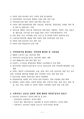 - 11 -
1) 사회적 경제 허브센터 설치: 사회적 경제 콘트롤타워
2) 사회적경제의 지속가능한 생태계 조성을 위한 전략 수립
3) 지역자원조사를 통한 사회적 경제 핵심 자원 파악
4) 사회적 경제 창업희망자를 위한 기본교육, 창업지원, 경영컨설팅, 마케팅, 향후 발
전 전략 등 종합서비스 지원
5) 외부조달 재화와 서비스를 대체가능한 내부조달로 전환하는 사회적 기업, 마을기
업, 협동조합, 시민기업 등의 설립을 통한 고양시 지역순환경제구조 구축
6) 교육, 환경, 복지, 지역재생, 보육, 보건 등 각 분야별 사회적 경제기업 육성
7) 소셜미션(지역의제) 해결을 위한 사회적 경제 지역특성화 사업 육성
8) 사회적 경제 중간인력 육성 정책 수립
9) 사회적 경제 학습동아리 운영 지원
3. 지역특화사업 활성화로 지역경제 활성화 및 고용창출
1) 체험과 스토리가 있는 꽃전시회 개최
2) 지역주민의 참여도를 높이는 꽃전시회 컨텐츠 개발
3) 지역 화훼농민의 동반 발전 방안 강구
4) 로컬푸드, 도시농업, 환경농업의 확대로 도농복합도시 특성 확대
5) 중저가호텔 건립(BTO,BTL방식) 등으로 MICE산업 연계 지역경제 활성화와 고용
창출
6) 킨텍스 방문객 소비증대(관광, 쇼핑, 문화, 레저, 숙박 등)유인을 위한 인근 상가
연계, 지역업체 계약비율 확대를 통한 지역경제 기여도 향상 방안 마련
7) MICE산업 전문화 전략수립과 전문가 영입확대
8) 영상문화사업 지원에 지역 주민과 관련 특성화고, 관내 사업체등 대상 확대
9) 굴뚝없는 산업인 컨텐츠 산업의 활성을 위한 고양시의 방송, 영상, 통신, 문화, 예
술, 교육, 여성, 장애인 등 사회적 자원의 지원체계 수립과 관련 조례 개정
4. 사회서비스 공공성 강화와 ‘함께 행복한 따뜻한’일자리 만들기
1) 공공부문 사회서비스 일자리 확대 및 질 관리
- 공공부문의 사회서비스 일자리 확대
- 보호자 없는 병동사업으로 공공병원 및 민간의 간병서비스 일자리 확대
- 사회서비스 일자리의 직종별 근로조건 가이드라인을 제시함
 