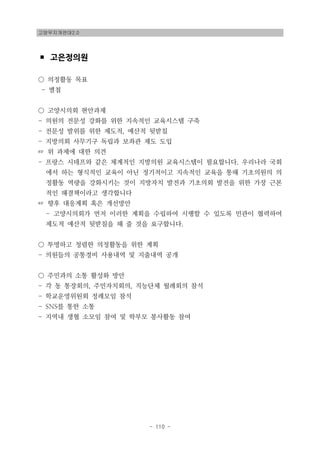 고양무지개연대2.0
- 110 -
▪ 고은정의원
○ 의정활동 목표
- 별첨
○ 고양시의회 현안과제
- 의원의 전문성 강화를 위한 지속적인 교육시스템 구축
- 전문성 발위를 위한 제도적, 예산적 뒷받침
- 지방의회 사무기구 독립과 보좌관 제도 도입
☞ 위 과제에 대한 의견
- 프랑스 시데프와 같은 체계적인 지방의원 교육시스템이 필요합니다. 우리나라 국회
에서 하는 형식적인 교육이 아닌 정기적이고 지속적인 교육을 통해 기초의원의 의
정활동 역량을 강화시키는 것이 지방자치 발전과 기초의회 발전을 위한 가장 근본
적인 해결책이라고 생각합니다
☞ 향후 대응계획 혹은 개선방안
- 고양시의회가 먼저 이러한 계획을 수립하여 시행할 수 있도록 민관이 협력하여
제도적 예산적 뒷받침을 해 줄 것을 요구합니다.
○ 투명하고 청렴한 의정활동을 위한 계획
- 의원들의 공통경비 사용내역 및 지출내역 공개
○ 주민과의 소통 활성화 방안
- 각 동 통장회의, 주민자치회의, 직능단체 월례회의 참석
- 학교운영위원회 정례모임 참석
- SNS를 통한 소통
- 지역내 생협 소모임 참여 및 학부모 봉사활동 참여
 