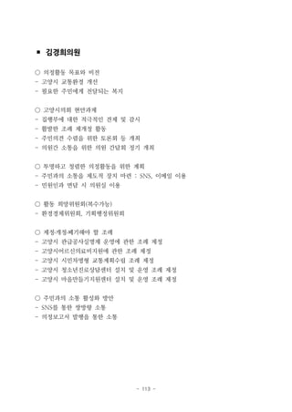 - 113 -
▪ 김경희의원
○ 의정활동 목표와 비전
- 고양시 교통환경 개선
- 필요한 주민에게 전달되는 복지
○ 고양시의회 현안과제
- 집행부에 대한 적극적인 견제 및 감시
- 활발한 조례 제개정 활동
- 주민의견 수렴을 위한 토론회 등 개최
- 의원간 소통을 위한 의원 간담회 정기 개최
○ 투명하고 청렴한 의정활동을 위한 계획
- 주민과의 소통을 제도적 장치 마련 : SNS, 이메일 이용
- 민원인과 면담 시 의원실 이용
○ 활동 희망위원회(복수가능)
- 환경경제위원회, 기획행정위원회
○ 제정․개정․폐기해야 할 조례
- 고양시 관급공사실명제 운영에 관한 조례 제정
- 고양시어르신의료비지원에 관한 조례 제정
- 고양시 시민차명형 교통계획수립 조례 제정
- 고양시 청소년진로상담센터 설치 및 운영 조례 제정
- 고양시 마을만들기지원센터 설치 및 운영 조례 제정
○ 주민과의 소통 활성화 방안
- SNS를 통한 쌍방향 소통
- 의정보고서 발행을 통한 소통
 