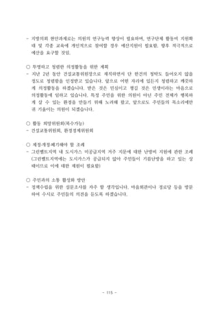 - 115 -
- 지방의회 현안과제로는 의원의 연구능력 향상이 필요하며, 연구단체 활동비 지원확
대 및 각종 교육에 개인적으로 참여할 경우 예산지원이 필요함. 향후 적극적으로
예산을 요구할 것임.
○ 투명하고 청렴한 의정활동을 위한 계획
- 지난 2년 동안 건설교통위원장으로 재직하면서 단 한건의 청탁도 들어오지 않을
정도로 청렴함을 인정받고 있습니다. 앞으로 어떤 자리에 있든지 청렴하고 깨끗하
게 의정활동을 하겠습니다. 받은 것은 민심이고 챙길 것은 민생이라는 마음으로
의정활동에 임하고 있습니다. 특정 주민을 위한 의원이 아닌 주민 전체가 행복하
게 살 수 있는 환경을 만들기 위해 노려해 왔고, 앞으로도 주민들의 목소리에만
귀 기울이는 의원이 되겠습니다.
○ 활동 희망위원회(복수가능)
- 건설교통위원회, 환경경제위원회
○ 제정․개정․폐기해야 할 조례
- 그린벨트지역 내 도시가스 미공급지역 거주 지문에 대한 난방비 지원에 관한 조례
(그린벨트지역에는 도시가스가 공급되지 않아 주민들이 기름난방을 하고 있는 상
태이므로 이에 대한 재원이 필요함)
○ 주민과의 소통 활성화 방안
- 정책수립을 위한 설문조사를 자주 할 생각입니다. 마을회관이나 경로당 등을 방문
하여 수시로 주민들의 의견을 듣도록 하겠습니다.
 