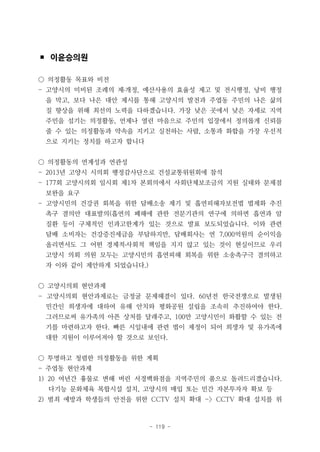 - 119 -
▪ 이윤승의원
○ 의정활동 목표와 비전
- 고양시의 미비된 조례의 제․개정, 예산사용의 효율성 제고 및 전시행정, 낭비 행정
을 막고, 보다 나은 대안 제시를 통해 고양시의 발전과 주엽동 주민의 나은 삶의
질 향상을 위해 최선의 노력을 다하겠습니다. 가장 낮은 곳에서 낮은 자세로 지역
주민을 섬기는 의정활동, 언제나 열린 마음으로 주민의 입장에서 정의롭게 신뢰를
줄 수 있는 의정활동과 약속을 지키고 실천하는 사람, 소통과 화합을 가장 우선적
으로 지키는 정치를 하고자 합니다
○ 의정활동의 연계성과 연관성
- 2013년 고양시 시의회 행정감사단으로 건설교통위원회에 참석
- 177회 고양시의회 임시회 제1차 본회의에서 사회단체보조금의 지원 실태와 문제점
보완을 요구
- 고양시민의 건강권 회복을 위한 담배소송 제기 및 흡연피해자보전법 법제화 추진
촉구 결의안 대표발의(흡연의 폐해에 관한 전문기관의 연구에 의하면 흡연과 암
질환 등이 구체적인 인과고한계가 있는 것으로 발표 보도되었습니다. 이와 관련
담배 소비자는 건강증진세금을 부담하지만, 담배회사는 연 7,000억원의 순이익을
올리면서도 그 어떤 경제적․사회적 책임을 지지 않고 있는 것이 현실이므로 우리
고양시 의회 의원 모두는 고양시민의 흡연피해 회복을 위한 소송촉구극 결의하고
자 이와 같이 제안하게 되었습니다.)
○ 고양시의회 현안과제
- 고양시의회 현안과제로는 금정굴 문제해결이 있다. 60년전 한국전쟁으로 발생된
민간인 희생자에 대하여 유해 안치와 평화공원 설립을 조속히 추진하여야 한다.
그러므로써 유가족의 아픈 상처를 달래주고, 100만 고양시민이 화홥할 수 있는 전
기를 마련하고자 한다. 빠른 시일내에 관련 법이 제정이 되어 희생자 및 유가족에
대한 지원이 이루어져야 할 것으로 보인다.
○ 투명하고 청렴한 의정활동을 위한 계획
- 주엽동 현안과제
1) 20 여년간 흉물로 변해 버린 서경백화점을 지역주민의 품으로 돌려드리겠습니다.
다기능 문화체육 복합시설 설치, 고양시의 매입 또는 민간 자본투자자 확보 등
2) 범죄 예방과 학생들의 안전을 위한 CCTV 설치 확대 -> CCTV 확대 설치를 위
 