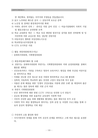 고양무지개연대2.0
- 120 -
한 예산확보. 범죄없는 사각지대 주엽동을 만들겠습니다.
3) 낡고 노후화된 배수관 공사 -> 공동주책 보조금 증액
4) 노인정 및 장애인 환경개선비지원 확대
5) 아파트 관리비 인하 / 관리실 직원 급여 인상 -> 마을기업형태의 사회적 기업
및 협동조합으로 운영방향 모색
6) 학교 교육환경 개선 -> 학교 옥상 태양열 발전시설 설치를 통한 전력판매 및 잉
여전력에 의한 교실조명 개선. 냉난방 전원지원
7) 아동여성이 행복한 여성친화도시조성
8) 학교밖청소년지원강화 등
9) GTX 조기착공 지원
○ 활동 희망위원회(복수가능)
- 문화복지위원회, 기획행정위원회
○ 제정․개정․폐기해야 할 조례
※ 전반기는 문화복지위원회 후반기는 기획행정위원회와 의회 운영위원회를 겸해서
활동할 계획임
- 선진보육서비스 기반을 구축하고 영유아 보육서비스 향상을 위해 국․공립 어린이집
을 연차적으로 확충
- 미래를 선도할 건전 청소년 육성 지원과 방과후학교 프로그램 활성화
- 성폭력, 아동폭력, 학교폭력 없는 안전한 고양시 만들기에 적극 동참
- 저출산 문제 해결을 위한 ‘신생아 건강보험료 지원에 관한 조례’ 를 제정하여 출산
율 제고는 물론 양육에 대한 지원 근거 마련
※ 후반기 기획행정위원회
- 안전 취약지역에 대한 방범 CCTV 구축으로 안전한 도시 만들기
- 공교육 활성화를 위한 효율적인 교육경비 지원책 마련
- 시민의 건강한 삶을 위해 생활체육 활성화는 물론 체육시설 추가 조성
- 사회적 약자 대상 평생학습과 찾아가는 강좌 운영 등 다양한 프로그램을 통해 수
요자 중심의 평생학습 기회 제공
○ 주민과의 소통 활성화 방안
- 지지기반과의 연대를 통해 지역 곳곳의 문제를 파악하고 그에 따른 협조를 요청한
다.
 