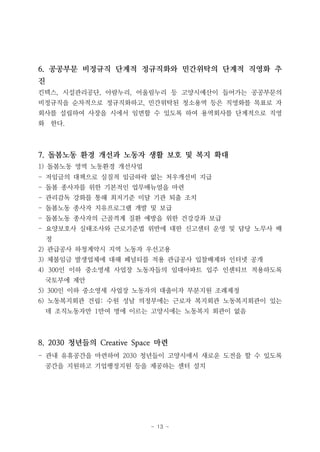 - 13 -
6. 공공부문 비정규직 단계적 정규직화와 민간위탁의 단계적 직영화 추
진
킨텍스, 시설관리공단, 아람누리, 어울림누리 등 고양시예산이 들어가는 공공부문의
비정규직을 순차적으로 정규직화하고, 민간위탁된 청소용역 등은 직영화를 목표로 자
회사를 설립하여 사장을 시에서 임면할 수 있도록 하여 용역회사를 단계적으로 직영
화 한다.
7. 돌봄노동 환경 개선과 노동자 생활 보호 및 복지 확대
1) 돌봄노동 영역 노동환경 개선사업
- 저임금의 대책으로 실질적 임금하락 없는 처우개선비 지급
- 돌봄 종사자를 위한 기본적인 업무매뉴얼을 마련
- 관리감독 강화를 통해 최저기준 미달 기관 퇴출 조치
- 돌봄노동 종사자 치유프로그램 개발 및 보급
- 돌봄노동 종사자의 근골격계 질환 예방을 위한 건강강좌 보급
- 요양보호사 실태조사와 근로기준법 위반에 대한 신고센터 운영 및 담당 노무사 배
정
2) 관급공사 하청계약시 지역 노동자 우선고용
3) 체불임금 발생업체에 대해 페널티를 적용 관급공사 입찰배제와 인터넷 공개
4) 300인 이하 중소영세 사업장 노동자들의 임대아파트 입주 인센티브 적용하도록
국토부에 제안
5) 300인 이하 중소영세 사업장 노동자의 대출이자 부분지원 조례제정
6) 노동복지회관 건립: 수원 성남 의정부에는 근로자 복지회관 노동복지회관이 있는
데 조직노동자만 1만여 명에 이르는 고양시에는 노동복지 회관이 없음
8. 2030 청년들의 Creative Space 마련
- 관내 유휴공간을 마련하여 2030 청년들이 고양시에서 새로운 도전을 할 수 있도록
공간을 지원하고 기업행정지원 등을 제공하는 센터 설치
 