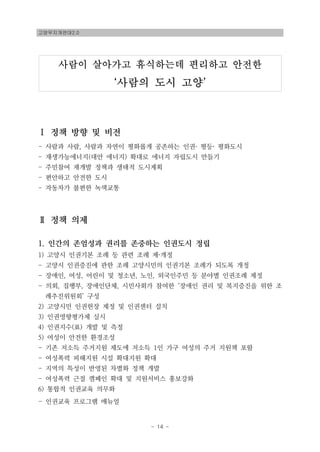 고양무지개연대2.0
- 14 -
사람이 살아가고 휴식하는데 편리하고 안전한
‘사람의 도시 고양’
Ⅰ 정책 방향 및 비전
- 사람과 사람, 사람과 자연이 평화롭게 공존하는 인권· 평등· 평화도시
- 재생가능에너지(대안 에너지) 확대로 에너지 자립도시 만들기
- 주민참여 재개발 정책과 생태적 도시계획
- 편안하고 안전한 도시
- 자동차가 불편한 녹색교통
Ⅱ 정책 의제
1. 인간의 존엄성과 권리를 존중하는 인권도시 정립
1) 고양시 인권기본 조례 등 관련 조례 제·개정
- 고양시 인권증진에 관한 조례 고양시민의 인권기본 조례가 되도록 개정
- 장애인, 여성, 어린이 및 청소년, 노인, 외국인주민 등 분야별 인권조례 제정
- 의회, 집행부, 장애인단체, 시민사회가 참여한 ‘장애인 권리 및 복지증진을 위한 조
례추진위원회’ 구성
2) 고양시민 인권헌장 제정 및 인권센터 설치
3) 인권영향평가제 실시
4) 인권지수(표) 개발 및 측정
5) 여성이 안전한 환경조성
- 기존 저소득 주거지원 제도에 저소득 1인 가구 여성의 주거 지원책 포함
- 여성폭력 피해지원 시설 확대지원 확대
- 지역의 특성이 반영된 차별화 정책 개발
- 여성폭력 근절 캠페인 확대 및 지원서비스 홍보강화
6) 통합적 인권교육 의무화
- 인권교육 프로그램 매뉴얼
 