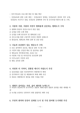 - 15 -
- 민주시민교육 프로그램 대상 및 내용 확산
- 인권교육에 관한 조례 제정 : 인권교육의 정체성, 인권교육의 권리와 의무 규정,
인권교육 추진기구 설립, 인권교육 실행체계 구축 및 모니터링·지원시스템 등 구축.
2. 사람과 사람, 사람과 자연이 평화롭게 공존하는 평화도시 구축
1) 평화와 통일의 전진도시로서 위상 정립
2) 금정굴 관련 조례 제정
3) 금정굴 유해 영구안치 및 평화공원 조성
4) 전수조사를 통한 고양지역 민간인 희생자 실태조사
5) 통일교육, 평화교육 확대 강화 및 강상 양성
3. 나눔과 보살핌이 있는 평등도시 구축
1) 모든 분야에서 공공성, 평등성 강화 시스템 구축
2) 시민의 평등 건강권 확보 및 공공의료 강화
3) 평등교육 의무화(유치원, 초중고 등)
4) 다문화 가정 및 외국인주민 보호정책 강화
5) 이주노동자 시민권 보장
6) 평등 교육권 강화
4. 자연과 더 가까이, 친환경 에너지 자립도시 추진
1) 공공건물은 물론 민간영역까지 재생에너지 확대
2) 전기에너지 절감 및 재생에너지 확대 계획 추진
3) 대규모 재생에너지 생산을 위한 시설을 마련
5. 생태가 살아있는 자연, 삶이 쾌적한 녹색도시
1) 하천과 한강하구의 유기적이고 종합적 계획수립과 통합적 관리를 위한 체계를 마
련
2) 녹지를 보전하고 관리하기 위한 종합적인 계획 수립
6. 주민의 편의와 안전이 설계된 도시 및 주민 참여형 도시재생 추진
 