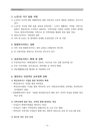 고양무지개연대2.0
- 18 -
3. 노인1인 가구 돌봄 지원
1) 노인1인 가구에 대한 현황파악을 위한 다층적인 수준의 내용을 포괄하는 전수조사
실시
2) 노인1인 가구를 위한 돌봄 공동체 운영지원 : 노인이 생활하는 지역을 기반으로
돌봄이 제공되도록 조직하고 돌봄자는 지역주민을 비롯한 다양한 주체의 참여를
기초로 한다(지역사회를 기반으로 한 지역자원을 활용한 일상 돌봄 가능)
3) 재가노인서비스 지원정책 강화
4) 지역 내 보건소 및 병의원과 연계한 보건안전망 구축 및 지원
4. 통합복지서비스 강화
1) 지역 거점 통합복지서비스 센터 운영(2~3개동마다 하나씩)
2) 전 고양시민을 대상으로 복지수요 전수조사 실시
5. 공공의료서비스 확대 및 강화
1) 무상의료서비스 확대(영유아 진료비, 저소득층 주요 질병 검진비용 등)
2) 주민 주치의제도 실시(청소년, 취약계층 등 연차적 확대)
3) 의료생활협동조합 활성화 및 지원체계 구축
6. 평등하고 인권적인 교육정책 강화
1) 혁신교육지구 지정을 통한 혁신학교 확대
- 혁신교육지구 지정을 통한 혁신학교
- 혁신교육지원단 구성을 통한 학부모와 교사 지원(교육지원청 산하에는 혁신학교추
진지원단이 있음)
-‘강원행복더하기 학교’‘ 서울형 혁신학교’등의 예와 같이 지역적 특성을 반영한 혁신
학교 운영
2) 지역사회에 열린 학교, 지역과 함께 발전하는 학교
- 무상급식 확대(아침밥을 챙겨주는 학교)
- 무상급식 시행시 지역일자리 창출(여성 및 노인 우선 채용)
- 학부모와 지역사회 주민들이 함께 하는 회복적 갈등조정 교육 및 프로그램 운영
3) 청소년 작은 공간 운영
 