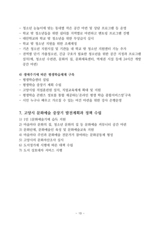 - 19 -
- 청소년 눈높이에 맞는 동네별 작은 공간 마련 및 상담 프로그램 등 운영
- 학교 밖 청소년들을 위한 쉼터를 지역별로 마련하고 멘토링 프로그램 진행
- 대안학교와 학교 밖 청소년을 위한 무상급식 실시
- 학교 밖 청소년 지원을 위한 조례제정
- 기존 청소년 지원시설 및 기관들 내 학교 밖 청소년 지원센터 기능 추가
- 권역별 단기 가출청소년, 긴급 구호가 필요한 청소년을 위한 공간 지정과 프로그램
설치(예, 청소년 수련관, 문화의 집, 문화체육센터, 역세권 시설 등에 24시간 개방
공간 마련)
4) 생애주기에 따른 평생학습체계 구축
- 평생학습센터 설립
- 평생학습 중장기 계획 수립
- 고양시립 직업훈련원 설치, 직업교육체계 확대 및 지원
- 평생학습 콘텐츠 정보를 통합 제공하는‘온라인 평생 학습 종합서비스망’구축
- 시민 누구나 배우고 가르칠 수 있는 여건 마련을 위한 강사 은행운영
7. 고양시 문화예술 중장기 발전계획과 정책 수립
1) 1인 1문화예술기예 습득 지원
2) 마을마다 문화의 집, 청소년 문화의 집 등 문화예술 커뮤니티 공간 마련
3) 문화단체, 문화예술인 육성 및 문화예술교육 지원
4) 마을마다 주민과 문화예술 전문가가 참여하는 문화공동체 형성
5) 고양시의 문화자산조사 실시
6) 도서정가제 시행에 따른 대책 수립
7) 도서 상호대차 서비스 시행
 