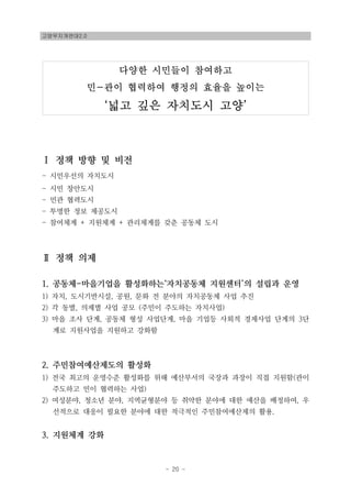 고양무지개연대2.0
- 20 -
다양한 시민들이 참여하고
민-관이 협력하여 행정의 효율을 높이는
‘넓고 깊은 자치도시 고양’
Ⅰ 정책 방향 및 비전
- 시민우선의 자치도시
- 시민 창안도시
- 민관 협력도시
- 투명한 정보 제공도시
- 참여체계 + 지원체계 + 관리체계를 갖춘 공동체 도시
Ⅱ 정책 의제
1. 공동체-마을기업을 활성화하는‘자치공동체 지원센터’의 설립과 운영
1) 자치, 도시기반시설, 공원, 문화 전 분야의 자치공동체 사업 추진
2) 각 동별, 의제별 사업 공모 (주민이 주도하는 자치사업)
3) 마을 조사 단계, 공동체 형성 사업단계, 마을 기업등 사회적 경제사업 단계의 3단
계로 지원사업을 지원하고 강화함
2. 주민참여예산제도의 활성화
1) 전국 최고의 운영수준 활성화를 위해 예산부서의 국장과 과장이 직접 지원함(관이
주도하고 민이 협력하는 사업)
2) 여성분야, 청소년 분야, 지역균형분야 등 취약한 분야에 대한 예산을 배정하여, 우
선적으로 대응이 필요한 분야에 대한 적극적인 주민참여예산제의 활용.
3. 지원체계 강화
 