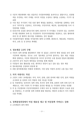 - 21 -
1) 기존의 행정체계와 새로 만들어진 주민참여체계를 효과적으로 결합시키고, 민관협
력을 추진하는 여러 주체들 사이의 의견을 조정하고 협력을 조정하는 기구가 필
요함
2) 시장 혹은 부시장이 직접 민관 협력 행정을 총괄하고, 시민참여를 실행하는 단위
로서 ‘자치국’을 신설하고, 자치국에는 주민자치과, 예산과, 정보제공과를 두어 시
민참여를 지원함.
3) 민선5기에 신설된 참여조직과 함께 고양시의 각 부서별로 구성되어 있는 104개의
부서별 위원회와 39개 동 주민센터의 주민자치위원회를 연결하고, 상호 협력하게
하여 민-관 협력의 에너지를 극대화하는 것이 필요함
4) 시민참여사업의 범위를 자치분야와 함께 도시계획, 환경녹지, 대중교통, 여성안전,
복지, 교육 등 전 분야로 확대함.
4. 정보제공 2.0의 구현
1) 시민의 정책 참여를 활성화하기 위한 첫 걸음은 고양시의 행정 정보를 보다 쉽게
시민에게 제공하는 것으로 소위 ‘정보제공 2.0’이라 불리우는 정보 제공 사업을
확대 강화하고, 시민과 행정공무원 사이의 상시적인 소통 통로를 만들과 활성화함
2) 고양시의 공식 자료의 대부분을 인터넷을 통해 제공함
3) 시민들의 정보 활용권을 보장, 편리하고 반응이 높고 실효 있는 정보 제공
4) 정보제공과를 신설하여 담당케 함
5) 과별 참여체계(과별 카페)와 연계하여, 시민-담당 직원의 온라인 소통 통로 마련
5. 자치 자원지도 작성
1) 고양시 3개구 39개동별로 자치, 복지, 문화, 공원 분야에 대한 인적, 물적 자원을
조사하여 동 단위의 자치 역량과 자원 지도를 작성함
2) 동 차원에서는 일자리의 정책 과제, 복지의 정책 과제, 문화의 정책 과제 등이 연
계됨으로, 시와 구청의 각 부서별로 분산된 행정을 동 주민센터 단위로 연결함
3) 각 동 주민센터와 주민자치위원회가 주체가 되어 동 차원에서 행정의 수요와 공급
을 연결하고, 각 분야별 정책 과제에 통합 대응하는 행정의 토대로서 자치 자원지
도를 작성함.
6. 정책결정과정에서 여성 대표성 제고 및 여성정책 거버넌스 강화
1) 소외계층의 참여 확대
 
