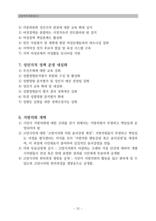 고양무지개연대2.0
- 22 -
2) 각종위원회 성인지적 관점에 대한 교육 확대 실시
3) 여성정책을 총괄하는 시장직속의 컨트롤타워 팀 설치
4) 여성정책 책임관제도 활성화
5) 연간 사업평가 및 계획에 현장 여성단체들과의 파트너십 강화
6) 지역여성 정치 후보자 발굴 및 육성 시스템 구축
7) 지역 여성단체의 의정활동 모니터링 지원
7. 성인지적 정책 운영 내실화
1) 추진주체에 대한 교육 강화
2) 성별영향분석평가 위원회 구성 및 활성화
3) 성별영향 분석평가 및 성인지 예산 컨설팅 강화
4) 성인지 교육 확대 및 내실화
5) 성별영향분석 평가 결과 정책개선 강화
6) 특정 성별영향 분석평가 확대
7) 성평등 실현을 위한 정책조정기능 강화
8. 지방의회 개혁
1) 시민이 지방의회에 대한 신뢰를 갖기 위해서는 지방의회가 투명하고 책임있게 운
영되어야 함
2) 고양시민에 대한 ‘고양시의회 의원 윤리강령 제정’: 지방의원들이 투명하고 책임있
는 의정을 펼치겠다는 의지를 모아 ‘지방의원 행동강령 혹은 윤리강령’을 제정하
며, 이 과정에 시민대표가 참여하여 실질적인 윤리강령을 만듦
3) 의회 투표실명제 실시 : 고양시의회가 의결하는 조례와 각종 안건에 대하여 개별
시의원들이 찬성 혹은 반대 표명한 결과를 시민에게 투표하게 공개함
4) 고양시의회 회의과정 생방송 공개 : 시민이 지방의회의 활동을 쉽고 편하게 알 수
있도록 고양시의회 회의과정을 생방송으로 공개함.
 