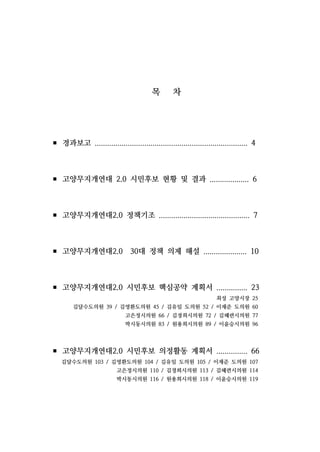 목 차
▪ 경과보고 .......................................................................... 4
▪ 고양무지개연대 2.0 시민후보 현황 및 결과 ................... 6
▪ 고양무지개연대2.0 정책기조 ............................................ 7
▪ 고양무지개연대2.0 30대 정책 의제 해설 ..................... 10
▪ 고양무지개연대2.0 시민후보 핵심공약 계획서 ............... 23
최성 고양시장 25
김달수도의원 39 / 김영환도의원 45 / 김유임 도의원 52 / 이재준 도의원 60
고은정시의원 66 / 김경희시의원 72 / 김혜련시의원 77
박시동시의원 83 / 원용희시의원 89 / 이윤승시의원 96
▪ 고양무지개연대2.0 시민후보 의정활동 계획서 ............... 66
김달수도의원 103 / 김영환도의원 104 / 김유임 도의원 105 / 이재준 도의원 107
고은정시의원 110 / 김경희시의원 113 / 김혜련시의원 114
박시동시의원 116 / 원용희시의원 118 / 이윤승시의원 119
 