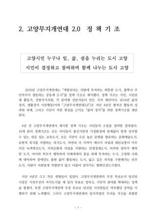 - 7 -
고양시민 누구나 일, 삶, 쉼을 누리는 도시 고양
시민이 결정하고 참여하며 함께 나누는 도시 고양
2. 고양무지개연대 2.0 정 책 기 조
2010년 고양무지개연대는 “개발보다는 사람에 투자하는 따뜻한 도시, 풀뿌리 주
민자치가 생동하는 공동체 도시”를 정책 기조로 제시했다. 정책 기조는 시민, 시민단
체 활동가, 전현직시의원, 각 분야별 전문가들이 만든 지적 재산이다. 2014년 삶의
정치, 생활정치 시민행동(이하 “고양무지개연대2.0”)은 지난 4년간 펼쳐진 활동의 성
과와 과제, 그리고 시민이 처한 현실을 근거로 “삶의 정치”를 위한 정책기조를 제안
한다.
4년 전 고양무지개연대가 제시한 정책 기조는 시민들의 소망을 집약한 결과였다.
10개 분야 정책기조는 모든 아이들이 출신기반과 가정환경에 관계없이 맘껏 공부할
수 있는 내실 있는 교육도시, 모든 시민이 수준 높은 문화를 향유하는 문화예술도시,
보편적 복지를 지향하는 복지도시, 자연과 더 가까이 에너지 자립과 대안교통이 어우
러진 녹색혁신도시, 지역순환과 자립을 지향하는 민생경제도시, 여자와 엄마가 행복
한 도시, 아이와 부모가 행복하며 미래세대의 꿈을 위해 투자하는 도시, 고령화 사회
에 대비하며 장애인도 불편 없이 활동하는 도시, 넓고 깊은 자치를 구현해가는 민주
도시, 사람이 사람답게 차별받지 않고 더불어 살아가는 평화인권도시였다.
지난 4년간 크고 작은 변화들이 있었다. 고양무지개연대의 추천 후보로서 당선된
시장은 시민우선의 자치도시를 제 일의 목표로 정하고, 시민의 참여를 확대하는 정책
을 펼쳤다. 또한 고양무지개연대 추천 후보로 당선된 시의원들은 약속했던 공약을 이
행하기 위해 노력했다. 그러나 고양무지개연대의 당사자였던 우리들 자신을 포함한
 
