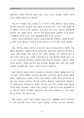 고양무지개연대2.0
- 8 -
행위자들의 한계와 의지부족, 환경적 제약, 그리고 정치적 반대들은 따뜻한 공동체
도시의 실현을 어렵게 하는 벽이었다.
이제 우리 시민들과 시장, 시의원은 좀 더 철저히 자기를 개혁하고, 자치와 공동체
에 대한 목적의식을 공유하며, 말과 행동을 일치시켜야 한다. 나무가 자라 열매를 맺
기 위해서는 시간과 노력이 필요하다. 쉴 세 없이 불어 닥치고 변화하는 환경변화에
적응하는 것도 중요한 일이다. 고양시가 사람 중심의 따뜻한 공동체의 도시로 발전하
기 위해서는 시간과 노력, 그리고 환경변화에 대한 적응이 필요하다.
2014년 고양무지개연대2.0은 2010년 고양무지개연대의 사람중심, 공동체 중심이라
는 정책 기조를 계승하고 시민들의 요구에 기초하여 네 가지 정책 기조를 제안한다.
첫째, 고양시는 사람이 살아가는 데 필수적인 좋은 일자리를 제공하고 건강한 기업
활동을 활성화하는 “기회의 도시”가 되어야 한다. 첨단기술과 자본주의가 발전하면서
소비의 기회는 확대된 반면, 일할 수 있는 기회는 줄어든다. 소수 엘리트에 의한 경
제적 성장이 피할 수 없는 시대적 흐름이지만 우리 사회 대부분의 청년과 장년, 그리
고 노년, 아버지들과 어머니들은 건강하고 좋은 일자리가 필요하다. 고양시는 사람과
가정이 생존하기 위하여 필수적인 좋은 일자리를 제공해야 하며, 이를 위해 건강한
기업들을 육성해야 한다. 시민이 고양시의 주인이기 때문이다.
둘째, 고양시는 사람이 살아가고 휴식하는 데 편리하고 안전한 “사람의 도시”가 되
어야 한다. 시민이 생활하고 휴식하기 위한 삶의 조건으로서, 물리적 환경과 생태적
환경을 사람중심으로 조성하는 것이다. 이를 위해서는 시민의 참여가 필수적이다. 동
네와 마을 주민들이 제안하고 전문가와 공무원이 협력하여, 사업중심보다 사람중심으
로, 결과중심보다 과정중심으로 환경을 개선하는 일에 더욱 노력해야 한다. 공원과
녹지의 개발을 최소화하고 사람과 자연이 상생하는 녹색도시의 비전을 현실화해야 한
다. 자동차의 사용은 최소화하고 대중교통에 대한 지원을 확대하며 걷고 싶은 거리를
만드는 안전한 녹색 교통도시이다.
셋째, 고양시는 이웃과 이웃이 따뜻한 나눔을 이루는 “공동체의 도시”가 되어야 한
다. 시와 민간자원 그리고 이웃이 나눔의 안전망을 구축하는 도시이다. 20:80에서
 