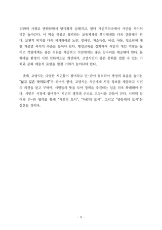- 9 -
1:99의 사회로 변화하면서 양극화가 심해지고, 현대 개인주의속에서 시민들 사이의
벽은 높아간다. 이 벽을 허물고 협력하는 교육체계와 복지체계를 더욱 강화해야 한
다. 보편적 복지를 더욱 체계화하고 노인, 장애인, 저소득층, 여성, 아동, 청소년에 대
한 계층별 복지의 수준을 높여야 한다. 평생교육을 강화하여 시민의 개인 역량을 높
이고 기업에게는 좋은 직원을 제공하고 시민에게는 좋은 일자리를 제공해야 한다. 문
화예술 환경이 시민 친화적으로 개선되어, 고양시민이 좋은 문화를 접할 수 있는 기
회와 문화 예술적 표현을 펼칠 기회가 늘어나야 한다.
넷째, 고양시는 다양한 시민들이 참여하고 민-관이 협력하여 행정의 효율을 높이는
“넓고 깊은 자치도시”가 되어야 한다. 고양시는 시민에게 시정 정보를 제공하고 시민
의 의견을 묻고 구하며, 시민들의 뜻을 모아 정책을 추진하는 일을 더욱 확대해야 한
다. 시민은 시정에 참여하여 시민의 생각과 손으로 고양시를 만들어 간다. 시민의 참
여와 민-관 협력을 통해 “기회의 도시”, “사람의 도시”, 그리고 “공동체의 도시”는
실현될 것이다.
 