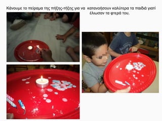 Κάνουμε το πείραμα της πήξης-τήξης για να κατανοήσουν καλύτερα τα παιδιά γιατί
έλιωσαν τα φτερά του.
 
