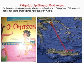 7.Θησέας ,Αριάδνη και Μινώταυρος
Διαβάζουμε το μύθο και στη συνέχεια με τη βοήθεια του Google map βλέπουμε το
ταξίδι που έκανε ο Θησέας για να φτάσει στην Κρήτη.
 