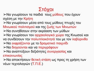Στόχοι
➢Να γνωρίσουν τα παιδιά τους μύθους που έχουν
σχέση με την Κρήτη
➢Να γνωρίσουν μέσα από τους μύθους πτυχές του
Μινωικού πολιτισμού και της ζωής των Μινωιτών
➢Να συνηθίσουν στην ακρόαση των μύθων
➢Να γνωρίσουν τον αρχαιολογικό χώρο της Κνωσού και
να συνδέσουν την πολυπλοκότητά του με τον λαβύρινθο
➢Να εκφράζονται με το δραματικό παιχνίδι
➢Να διηγούνται και να περιγράφουν
➢Να αναπτύξουν δεξιότητες συνεργασίας και
επικοινωνίας
➢Να αποκτήσουν θετική στάση ως προς τη χρήση των
νέων τεχνολογιών (Τ.Π.Ε.)
 