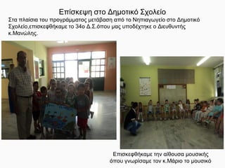 Επίσκεψη στο Δημοτικό Σχολείο
Στα πλαίσια του προγράμματος μετάβαση από το Νηπιαγωγείο στο Δημοτικό
Σχολείο,επισκεφθήκαμε το 34ο Δ.Σ.όπου μας υποδέχτηκε ο Διευθυντής
κ.Μανώλης.
Επισκεφθήκαμε την αίθουσα μουσικής
όπου γνωρίσαμε τον κ.Μάριο το μουσικό
 