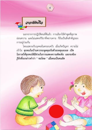 นอกจากการปฏิบัติตนที่ดีแล้ว การเลือกใช้คาพูดที่สุภาพ
อ่อนหวาน และไม่แสดงกิริยาที่หยาบคาย ก็ถือเป็นสิ่งสาคัญของ
การอยู่ร่วมกัน
โดยเฉพาะกับบุคคลในครอบครัว เมื่อเกิดปัญหา ความไม่
เข้าใจ ทุกคนในบ้านควรจะพูดคุยกันด้วยเหตุและผล เปิด
โอกาสให้ทุกคนได้มีส่วนในการแสดงความคิดเห็น และจะต้อง
รู้จักที่จะกล่าวค้าว่า “ ขอโทษ ” เมื่อตนเป็นคนผิด
6
วาจาดีมีน้าใจ
 