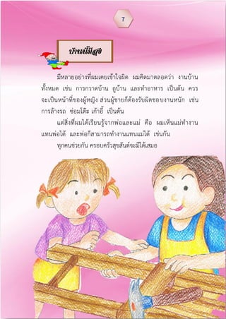 มีหลายอย่างที่ผมเคยเข้าใจผิด ผมคิดมาตลอดว่า งานบ้าน
ทั้งหมด เช่น การกวาดบ้าน ถูบ้าน และทาอาหาร เป็นต้น ควร
จะเป็นหน้าที่ของผู้หญิง ส่วนผู้ชายก็ต้องรับผิดชอบงานหนัก เช่น
การล้างรถ ซ่อมโต๊ะ เก้าอี้ เป็นต้น
แต่สิ่งที่ผมได้เรียนรู้จากพ่อและแม่ คือ ผมเห็นแม่ทางาน
แทนพ่อได้ และพ่อก็สามารถทางานแทนแม่ได้ เช่นกัน
ทุกคนช่วยกัน ครอบครัวสุขสันต์จะมีได้เสมอ
7
บ้านนีมีสุข
 