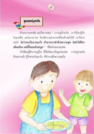 ด้วยความสงสัย ผมจึงถามพ่อ “ เราอยู่ด้วยกัน เราก็ต้องรู้จัก
ช่วยเหลือ แบ่งเบาภาระ ใครมีความสามารถที่จะทาอะไรได้ เราก็ควร
จะทา ไม่ว่าจะเป็นงานอะไร ถ้าหากเราท้าด้วยความสุข ไม่ท้าให้ใคร
เดือดร้อน แค่นีก็พอแล้วล่ะลูก ” นี่คือคาตอบของพ่อ
ทาให้ผมรู้สึกภาคภูมิใจ ที่ได้เกิดมาเป็นลูกของพ่อ การอยู่ร่วมกัน
ด้วยความรัก รู้จักช่วยกันทุกวัน ที่ทางานคือความสุขใจ
8
ทุกคนช่วยกัน
 