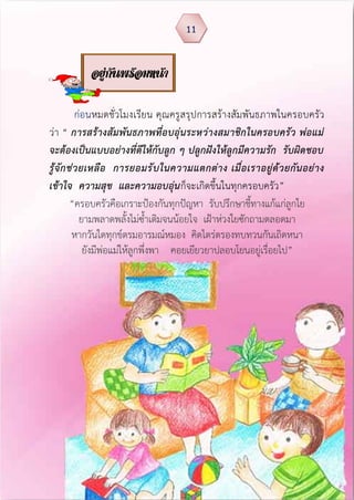ก่อนหมดชั่วโมงเรียน คุณครูสรุปการสร้างสัมพันธภาพในครอบครัว
ว่า “ การสร้างสัมพันธภาพที่อบอุ่นระหว่างสมาชิกในครอบครัว พ่อแม่
จะต้องเป็นแบบอย่างที่ดีให้กับลูก ๆ ปลูกฝังให้ลูกมีความรัก รับผิดชอบ
รู้จักช่วยเหลือ การยอมรับในความแตกต่าง เมื่อเราอยู่ด้วยกันอย่าง
เข้าใจ ความสุข และความอบอุ่นก็จะเกิดขึ้นในทุกครอบครัว”
“ครอบครัวคือเกราะป้องกันทุกปัญหา รับปรึกษาชี้ทางแก้แก่ลูกใย
ยามพลาดพลั้งไม่ซ้าเติมจนน้อยใจ เฝ้าห่วงใยซักถามตลอดมา
หากวันใดทุกข์ตรมอารมณ์หมอง คิดไตร่ตรองทบทวนกันเถิดหนา
ยังมีพ่อแม่ให้ลูกพึ่งพา คอยเยียวยาปลอบโยนอยู่เรื่อยไป”
11
อยู่กันพร้อมหน้า
 