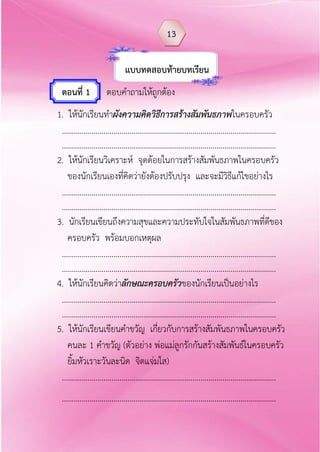 แบบทดสอบท้ำยบทเรียน
ตอนที่ 1 ตอบคาถามให้ถูกต้อง
1. ให้นักเรียนทาผังความคิดวิธีการสร้างสัมพันธภาพในครอบครัว
………………………………………………………………………………………………
………………………………………………………………………………………………
2. ให้นักเรียนวิเคราะห์ จุดด้อยในการสร้างสัมพันธภาพในครอบครัว
ของนักเรียนเองที่คิดว่ายังต้องปรับปรุง และจะมีวิธีแก้ไขอย่างไร
………………………………………………………………………………………………
………………………………………………………………………………………………
3. นักเรียนเขียนถึงความสุขและความประทับใจในสัมพันธภาพที่ดีของ
ครอบครัว พร้อมบอกเหตุผล
………………………………………………………………………………………………
………………………………………………………………………………………………
4. ให้นักเรียนคิดว่าลักษณะครอบครัวของนักเรียนเป็นอย่างไร
………………………………………………………………………………………………
………………………………………………………………………………………………
5. ให้นักเรียนเขียนคาขวัญ เกี่ยวกับการสร้างสัมพันธภาพในครอบครัว
คนละ 1 คาขวัญ (ตัวอย่าง พ่อแม่ลูกรักกันสร้างสัมพันธ์ในครอบครัว
ยิ้มหัวเราะวันละนิด จิตแจ่มใส)
………………………………………………………………………………………………
………………………………………………………………………………………………
13
 