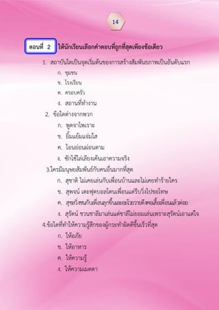 ตอนที่ 2 ให้นักเรียนเลือกคำตอบที่ถูกที่สุดเพียงข้อเดียว
1. สถาบันใดเป็นจุดเริ่มต้นของการสร้างสัมพันธภาพเป็นอันดับแรก
ก. ชุมชน
ข. โรงเรียน
ค. ครอบครัว
ง. สถานที่ทางาน
2. ข้อใดต่างจากพวก
ก. พูดจาไพเราะ
ข. ยิ้มแย้มแจ่มใส
ค. โอนอ่อนผ่อนตาม
ง. ซักไซ้ไล่เลียงเค้นเอาความจริง
3.ใครมีมนุษยสัมพันธ์กับคนอื่นมากที่สุด
ก. สุชาติ ไม่เคยเล่นกับเพื่อนบ้านและไม่เคยทาร้ายใคร
ข. สุพจน์ เตะฟุตบอลโดนเพื่อนแต่รีบวิ่งไปขอโทษ
ค. สุชลวิ่งชนกับเพื่อนลุกขึ้นเอะอะโวยวายดึงคอเสื้อเพื่อนแล้วต่อย
ง. สุรัตน์ ชวนชาลีมาเล่นแต่ชาลีไม่ยอมเล่นเพราะสุรัตน์เอาแต่ใจ
4.ข้อใดที่ทาให้ความรู้สึกของผู้กระทาผิดดีขึ้นเร็วที่สุด
ก. ให้อภัย
ข. ให้อาหาร
ค. ให้ความรู้
ง. ให้ความเมตตา
14
 