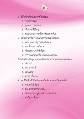 5. ข้อใดเป็นสัมพันธภาพที่ไม่จริงใจ
ก. ช่วยถือของให้
ข. จูงคนชราข้ามถนน
ค. บีบนวดให้ผู้ใหญ่
ง. พูดจาอ่อนหวานเพื่อขอสิ่งแลกเปลี่ยน
6. ข้อใดเป็นการสร้างสัมพันธภาพที่ไม่ต้องลงทุน
ก. เตรียมของขวัญวันเกิดให้เพื่อน
ข. การยิ้มและการทักทาย
ค. นาขนมมาแจกให้เพื่อน
ง. การชวนเพื่อนมาร้องคาราโอเกะที่บ้าน
7.ถ้านักเรียนมีปัญหาครอบครัวนักเรียนปรึกษาใครปลอดภัยที่สุด
ก. พ่อ แม่
ข. ครู อาจารย์
ค. เพื่อนสนิท
ง. หัวหน้าชั้นเรียน
8. คนที่มักเป็นที่รักใคร่ของคนอื่นส่วนมากจะเป็นคนอย่างไร
ก. ชอบคุยโม้โอ้อวด
ข. มีรูปร่างหน้าตาสวยงาม
ค. มีความจริงใจพูดจาไพเราะอ่อนหวาน
ง. คนมีฐานะร่ารวย
15
 