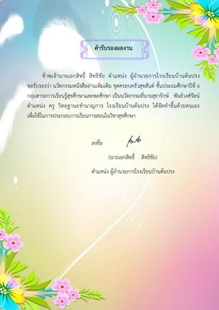 คำรับรองผลงำน
ข้าพเจ้านายเอกสิทธิ์ สิทธิชัย ตาแหน่ง ผู้อานวยการโรงเรียนบ้านต้นปรง
ขอรับรองว่า นวัตกรรมหนังสืออ่านเพิ่มเติม ชุดครอบครัวสุขสันต์ ชั้นประถมศึกษาปีที่ 6
กลุ่มสาระการเรียนรู้สุขศึกษาและพลศึกษา เป็นนวัตกรรมที่นายสุธารักษ์ พันธ์วงศ์รัตน์
ตาแหน่ง ครู วิทยฐานะชานาญการ โรงเรียนบ้านต้นปรง ได้จัดทาขึ้นด้วยตนเอง
เพื่อใช้ในการประกอบการเรียนการสอนในวิชาสุขศึกษา
ลงชื่อ
(นายเอกสิทธิ์ สิทธิชัย)
ตาแหน่ง ผู้อานวยการโรงเรียนบ้านต้นปรง
 