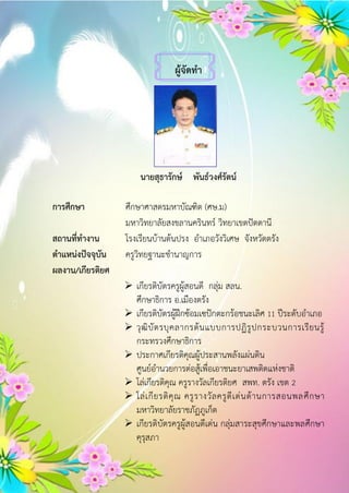 ผู้จัดทำ
นำยสุธำรักษ์ พันธ์วงศ์รัตน์
กำรศึกษำ ศึกษาศาสตรมหาบัณฑิต (ศษ.ม)
มหาวิทยาลัยสงขลานครินทร์ วิทยาเขตปัตตานี
สถำนที่ทำงำน โรงเรียนบ้านต้นปรง อาเภอวังวิเศษ จังหวัดตรัง
ตำแหน่งปัจจุบัน ครูวิทยฐานะชานาญการ
ผลงำน/เกียรติยศ
 เกียรติบัตรครูผู้สอนดี กลุ่ม สลน.
ศึกษาธิการ อ.เมืองตรัง
 เกียรติบัตรผู้ฝึกซ้อมเซปักตะกร้อชนะเลิศ 11 ปีระดับอาเภอ
 วุฒิบัตรบุคลากรต้นแบบการปฏิรูปกระบวนการเรียนรู้
กระทรวงศึกษาธิการ
 ประกาศเกียรติคุณผู้ประสานพลังแผ่นดิน
ศูนย์อานวยการต่อสู้เพื่อเอาชนะยาเสพติดแห่งชาติ
 โล่เกียรติคุณ ครูรางวัลเกียรติยศ สพท. ตรัง เขต 2
 โล่เกียรติคุณ ครูรางวัลครูดีเด่นด้านการสอนพลศึกษา
มหาวิทยาลัยราชภัฏภูเก็ต
 เกียรติบัตรครูผู้สอนดีเด่น กลุ่มสาระสุขศึกษาและพลศึกษา
คุรุสภา
 