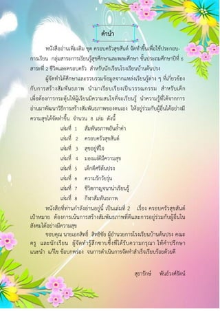 คำนำ
หนังสืออ่านเพิ่มเติม ชุด ครอบครัวสุขสันต์ จัดทาขึ้นเพื่อใช้ประกอบ-
การเรียน กลุ่มสาระการเรียนรู้สุขศึกษาและพละศึกษา ชั้นประถมศึกษาปีที่ 6
สาระที่ 2 ชีวิตและครอบครัว สาหรับนักเรียนโรงเรียนบ้านต้นปรง
ผู้จัดทาได้ศึกษาและรวบรวมข้อมูลจากแหล่งเรียนรู้ต่าง ๆ ที่เกี่ยวข้อง
กับการสร้างสัมพันธภาพ นามาเรียบเรียงเป็นวรรณกรรม สาหรับเด็ก
เพื่อต้องการกระตุ้นให้ผู้เรียนมีความสนใจที่จะเรียนรู้ นาความรู้ที่ได้จากการ
อ่านมาพัฒนาวิธีการสร้างสัมพันธภาพของตนเอง ให้อยู่ร่วมกับผู้อื่นได้อย่างมี
ความสุขได้จัดทาขึ้น จานวน 8 เล่ม ดังนี้
เล่มที่ 1 สัมพันธภาพอันล้าค่า
เล่มที่ 2 ครอบครัวสุขสันต์
เล่มที่ 3 สุขอยู่ที่ใจ
เล่มที่ 4 มองแง่ดีมีความสุข
เล่มที่ 5 เด็กดีศรีต้นปรง
เล่มที่ 6 ความรักวัยรุ่น
เล่มที่ 7 ชีวิตกาญจนาน่าเรียนรู้
เล่มที่ 8 กีฬาสัมพันธภาพ
หนังสือที่ท่านกาลังอ่านอยู่นี้ เป็นเล่มที่ 2 เรื่อง ครอบครัวสุขสันต์
เป้าหมาย ต้องการเน้นการสร้างสัมพันธภาพที่ดีและการอยู่ร่วมกับผู้อื่นใน
สังคมได้อย่างมีความสุข
ขอบคุณ นายเอกสิทธิ์ สิทธิชัย ผู้อานวยการโรงเรียนบ้านต้นปรง คณะ
ครู และนักเรียน ผู้จัดทารู้สึกซาบซึ้งที่ได้รับความกรุณา ให้คาปรึกษา
แนะนา แก้ไข ข้อบกพร่อง จนการดาเนินการจัดทาสาเร็จเรียบร้อยด้วยดี
สุธารักษ์ พันธ์วงศ์รัตน์
 