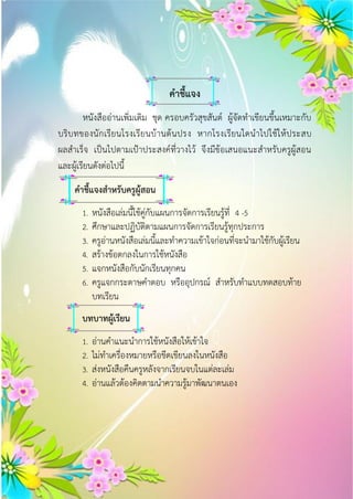 คำชี้แจง
หนังสืออ่านเพิ่มเติม ชุด ครอบครัวสุขสันต์ ผู้จัดทาเขียนขึ้นเหมาะกับ
บริบทของนักเรียนโรงเรียนบ้านต้นปรง หากโรงเรียนใดนาไปใช้ให้ประสบ
ผลสาเร็จ เป็นไปตามเป้าประสงค์ที่วางไว้ จึงมีข้อเสนอแนะสาหรับครูผู้สอน
และผู้เรียนดังต่อไปนี้
คำชี้แจงสำหรับครูผู้สอน
1. หนังสือเล่มนี้ใช้คู่กับแผนการจัดการเรียนรู้ที่ 4 -5
2. ศึกษาและปฏิบัติตามแผนการจัดการเรียนรู้ทุกประการ
3. ครูอ่านหนังสือเล่มนี้และทาความเข้าใจก่อนที่จะนามาใช้กับผู้เรียน
4. สร้างข้อตกลงในการใช้หนังสือ
5. แจกหนังสือกับนักเรียนทุกคน
6. ครูแจกกระดาษคาตอบ หรืออุปกรณ์ สาหรับทาแบบทดสอบท้าย
บทเรียน
บทบำทผู้เรียน
1. อ่านคาแนะนาการใช้หนังสือให้เข้าใจ
2. ไม่ทาเครื่องหมายหรือขีดเขียนลงในหนังสือ
3. ส่งหนังสือคืนครูหลังจากเรียนจบในแต่ละเล่ม
4. อ่านแล้วต้องคิดตามนาความรู้มาพัฒนาตนเอง
 