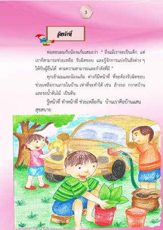 พ่อสอนผมกับน้องแก้มเสมอว่า “ ถึงแม้เราจะเป็นเด็ก แต่
เราก็สามารถช่วยเหลือ รับผิดชอบ และรู้จักการแบ่งปันสิ่งต่าง ๆ
ให้กับผู้อื่นได้ ตามความสามารถและกาลังที่มี ”
ทุกเช้าผมและน้องแก้ม ต่างก็มีหน้าที่ ที่จะต้องรับผิดชอบ
ช่วยเหลืองานภายในบ้าน เท่าที่จะทาได้ เช่น ล้างรถ กวาดบ้าน
และรถน้าต้นไม้ เป็นต้น
รู้หน้าที่ ทาหน้าที่ ช่วยเหลือกัน บ้านเราคือบ้านแสน
สุขสบาย
3
รู้หน้าที่
 